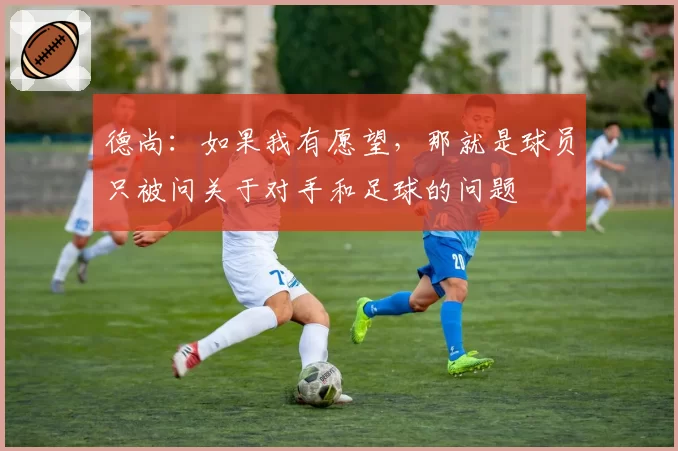 德尚：如果我有愿望，那就是球员只被问关于对手和足球的问题