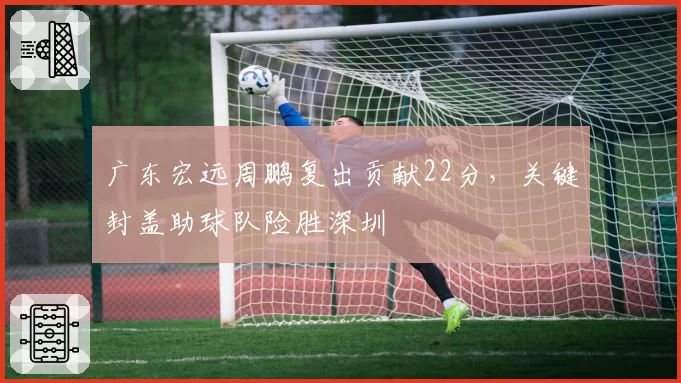 广东宏远周鹏复出贡献22分，关键封盖助球队险胜深圳