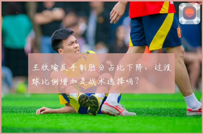 王欣瑜反手制胜分占比下降,过渡球比例增加是战术选择吗?