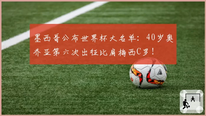 墨西哥公布世界杯大名单：40岁奥乔亚第六次出征比肩梅西C罗！