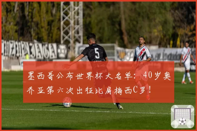 墨西哥公布世界杯大名单：40岁奥乔亚第六次出征比肩梅西C罗！