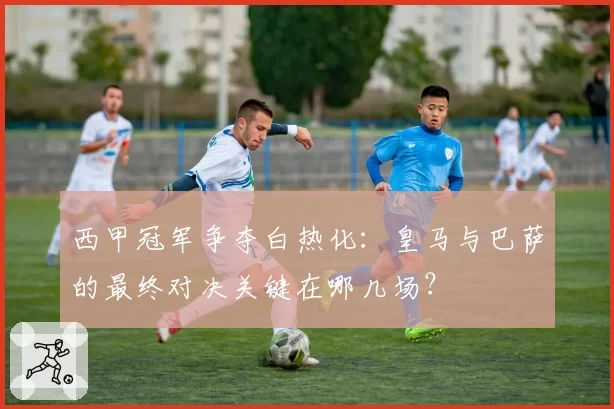 西甲冠军争夺白热化：皇马与巴萨的最终对决关键在哪几场？