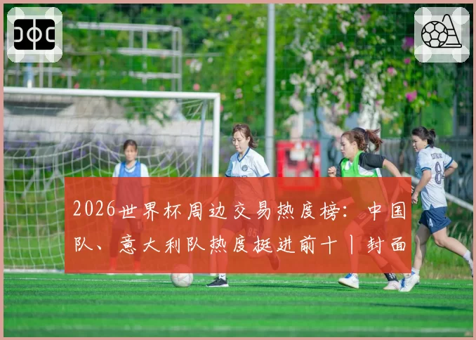 2026世界杯周边交易热度榜:中国队、意大利队热度挺进前十丨封面有数