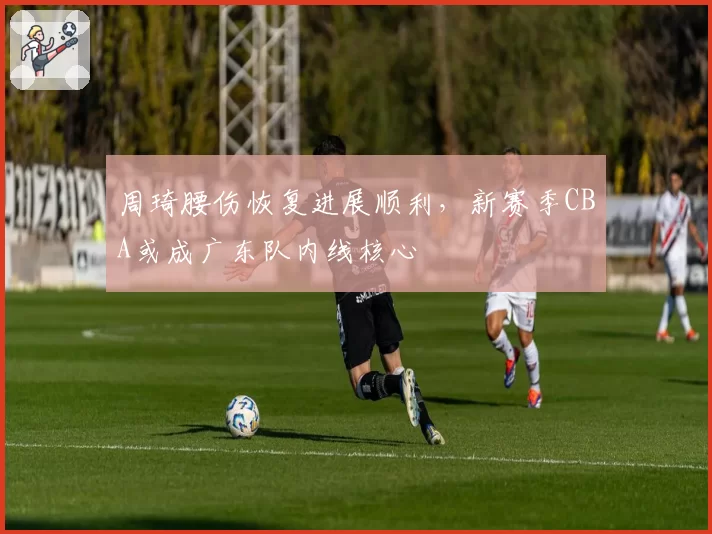 周琦腰伤恢复进展顺利，新赛季CBA或成广东队内线核心