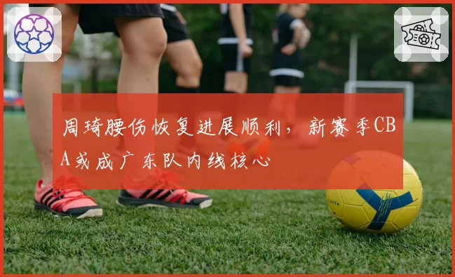 周琦腰伤恢复进展顺利,新赛季CBA或成广东队内线核心