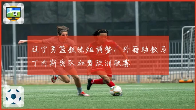 辽宁男篮教练组调整,外籍助教马丁内斯离队加盟欧洲联赛