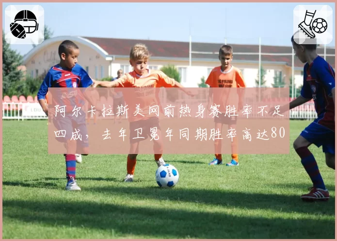 阿尔卡拉斯美网前热身赛胜率不足四成,去年卫冕年同期胜率高达80%