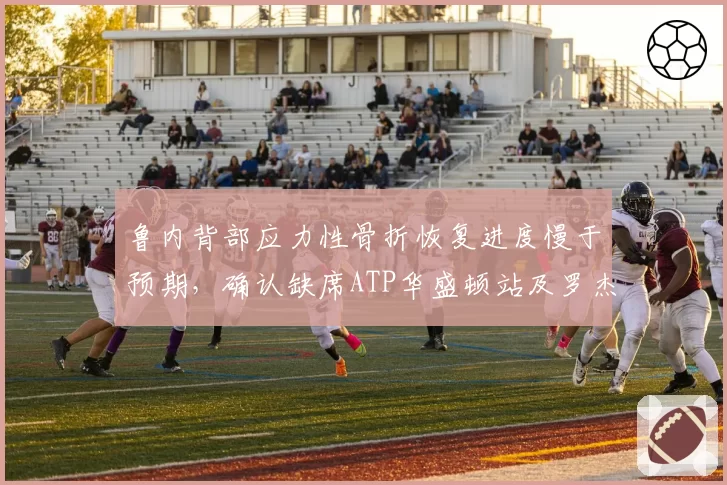 鲁内背部应力性骨折恢复进度慢于预期,确认缺席ATP华盛顿站及罗杰斯杯
