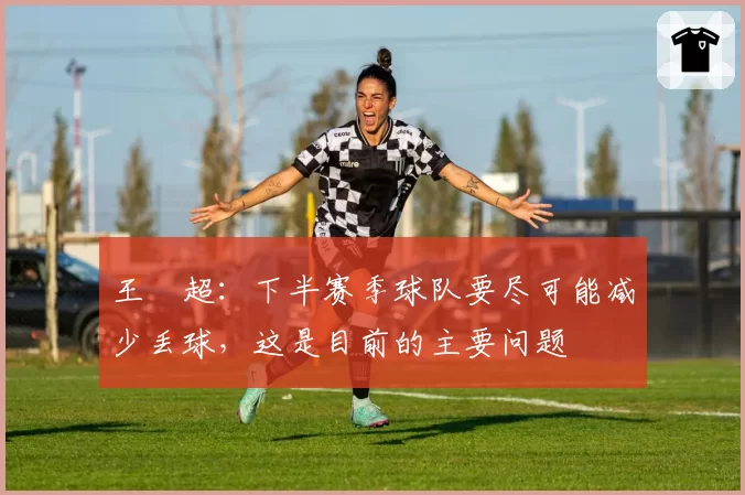 王燊超:下半赛季球队要尽可能减少丢球,这是目前的主要问题