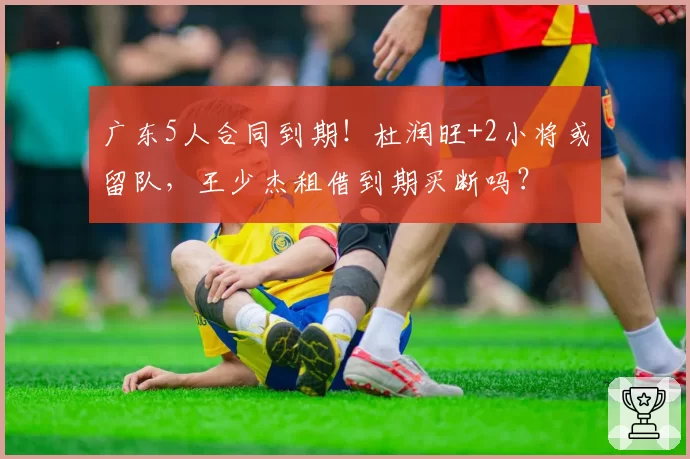 广东5人合同到期！杜润旺+2小将或留队，王少杰租借到期买断吗？