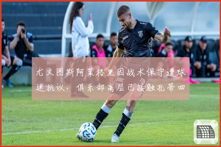 尤文图斯阿莱格里因战术保守遭球迷抗议,俱乐部高层已接触孔蒂回归