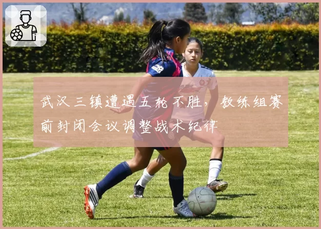 武汉三镇遭遇五轮不胜，教练组赛前封闭会议调整战术纪律