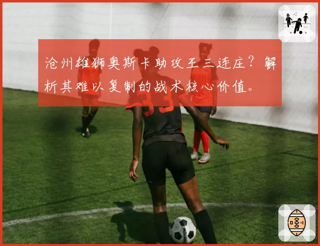 沧州雄狮奥斯卡助攻王三连庄？解析其难以复制的战术核心价值。