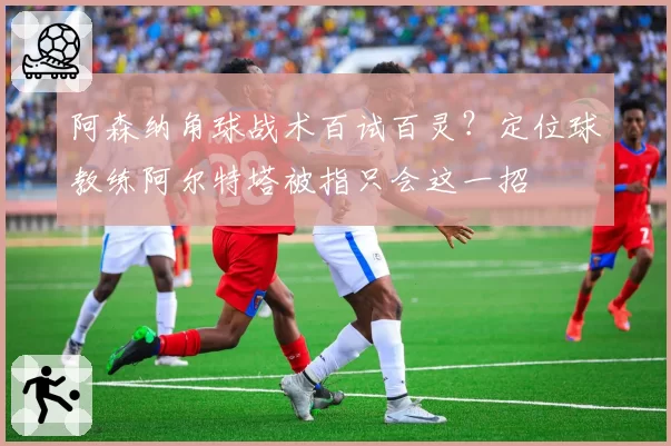 阿森纳角球战术百试百灵？定位球教练阿尔特塔被指只会这一招