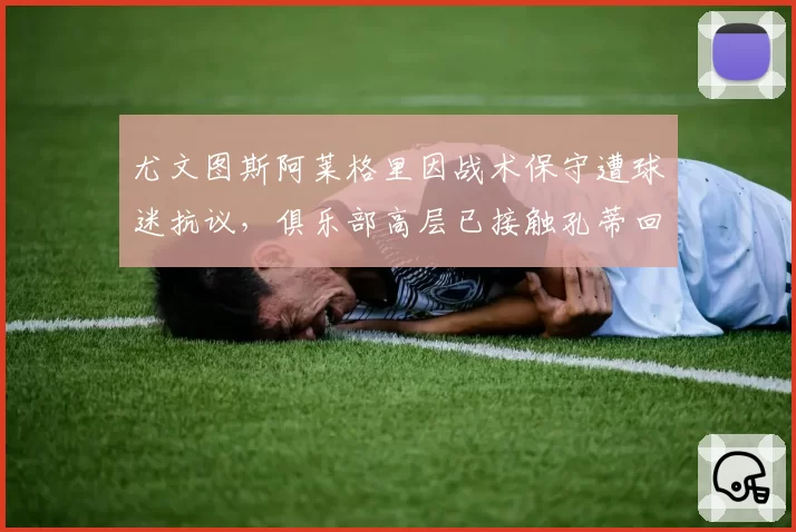 尤文图斯阿莱格里因战术保守遭球迷抗议,俱乐部高层已接触孔蒂回归