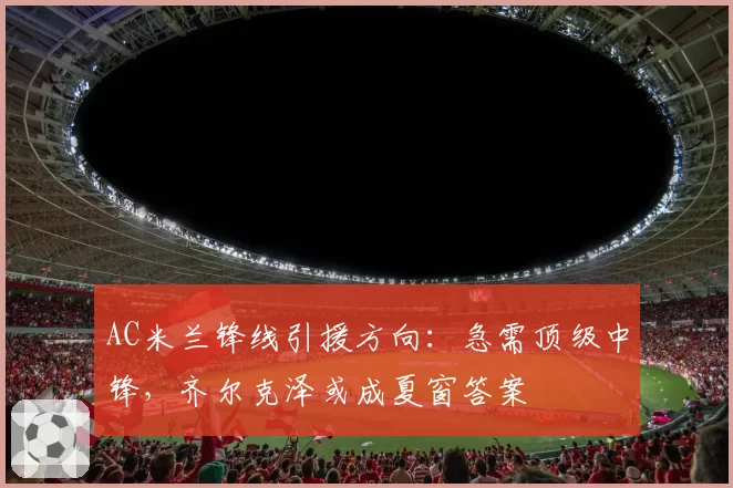 AC米兰锋线引援方向：急需顶级中锋，齐尔克泽或成夏窗答案