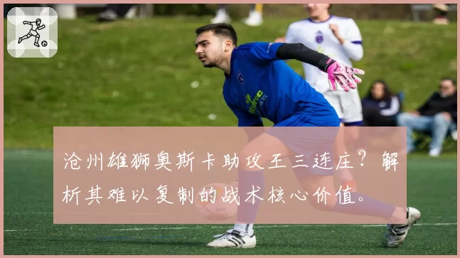 沧州雄狮奥斯卡助攻王三连庄？解析其难以复制的战术核心价值。