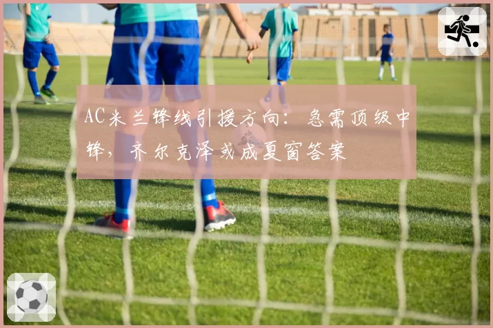 AC米兰锋线引援方向:急需顶级中锋,齐尔克泽或成夏窗答案