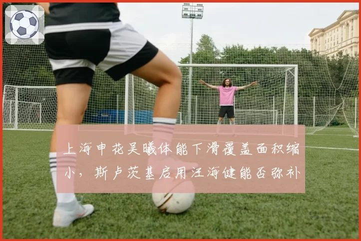 上海申花吴曦体能下滑覆盖面积缩小，斯卢茨基启用汪海健能否弥补中场屏障？