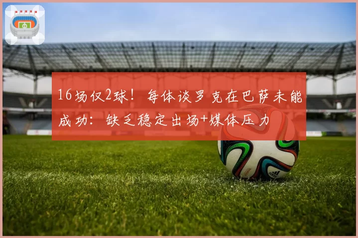 16场仅2球!每体谈罗克在巴萨未能成功:缺乏稳定出场+媒体压力