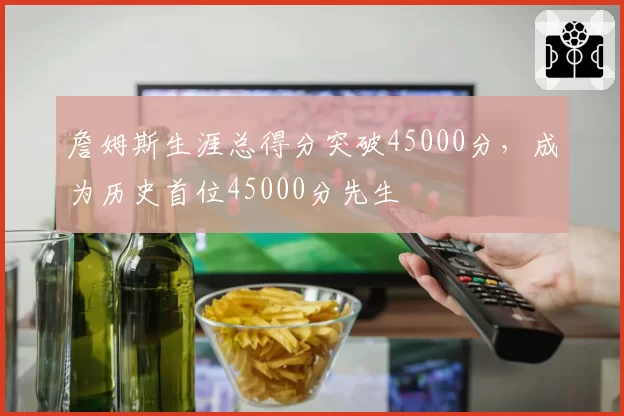 詹姆斯生涯总得分突破45000分,成为历史首位45000分先生
