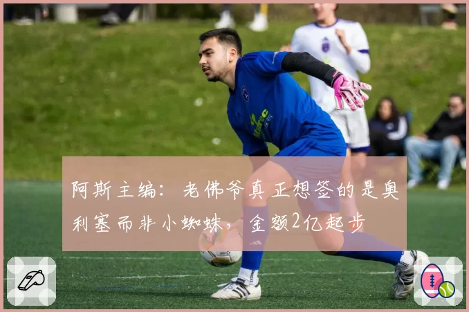 阿斯主编:老佛爷真正想签的是奥利塞而非小蜘蛛,金额2亿起步