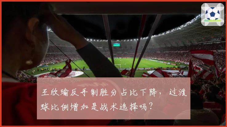 王欣瑜反手制胜分占比下降,过渡球比例增加是战术选择吗?