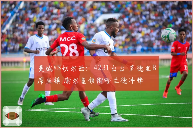 曼城VS切尔西：4231出击 罗德里B席坐镇 谢尔基领衔哈兰德冲锋