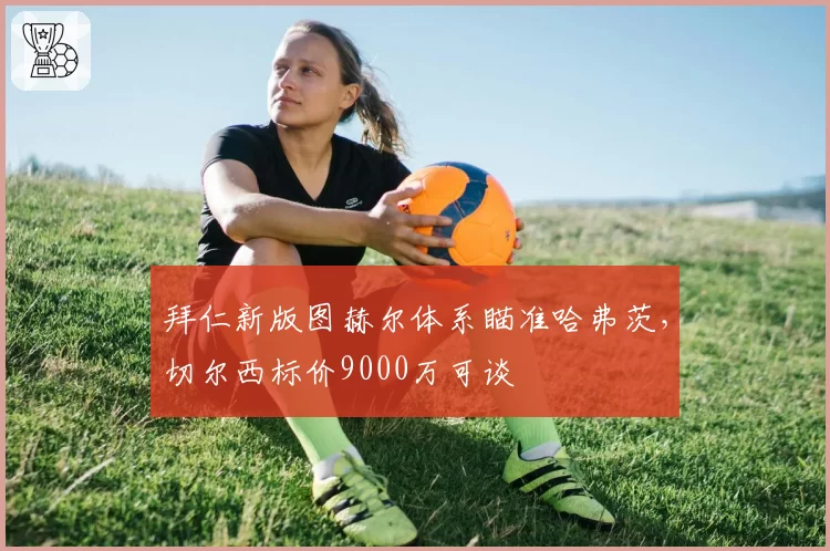 拜仁新版图赫尔体系瞄准哈弗茨，切尔西标价9000万可谈