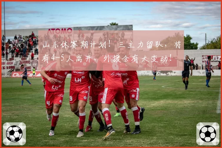 山东休赛期计划!三主力留队,将有4-5人离开,外援会有大变动!