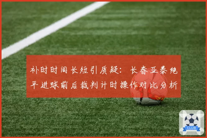 补时时间长短引质疑：长春亚泰绝平进球前后裁判计时操作对比分析