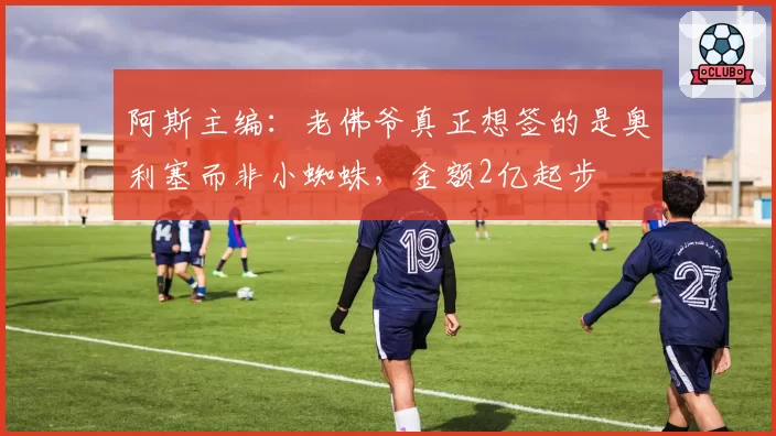阿斯主编:老佛爷真正想签的是奥利塞而非小蜘蛛,金额2亿起步