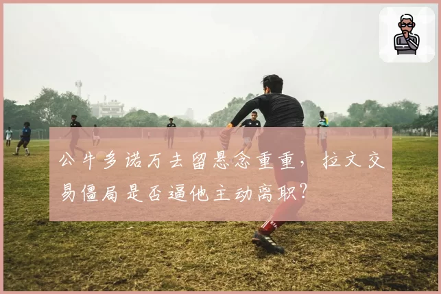 公牛多诺万去留悬念重重，拉文交易僵局是否逼他主动离职？