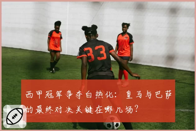 西甲冠军争夺白热化：皇马与巴萨的最终对决关键在哪几场？