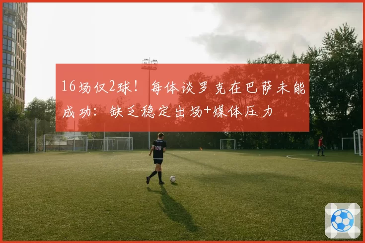 16场仅2球！每体谈罗克在巴萨未能成功：缺乏稳定出场+媒体压力