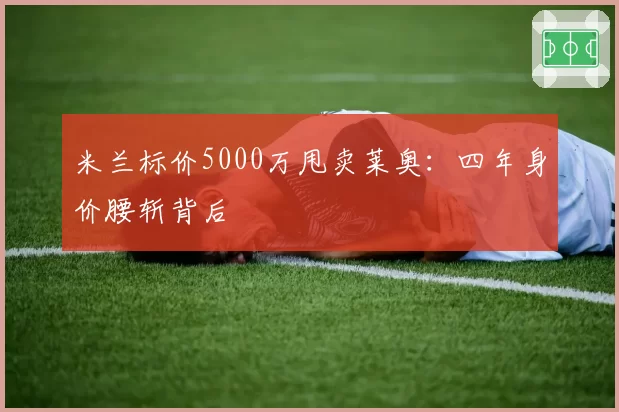 米兰标价5000万甩卖莱奥：四年身价腰斩背后