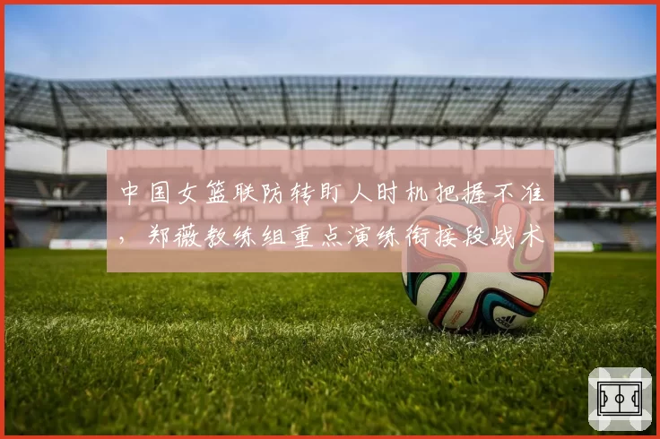 中国女篮联防转盯人时机把握不准，郑薇教练组重点演练衔接段战术