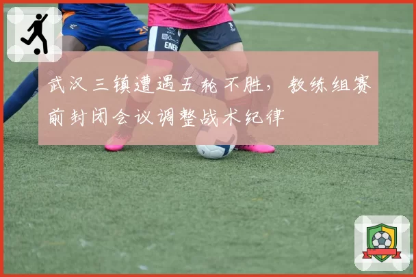 武汉三镇遭遇五轮不胜,教练组赛前封闭会议调整战术纪律