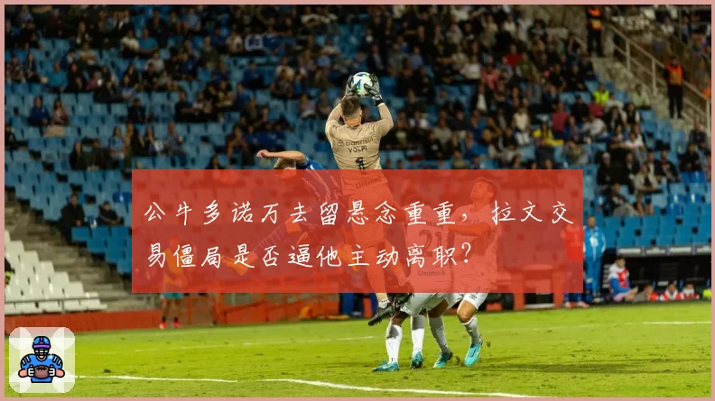 公牛多诺万去留悬念重重，拉文交易僵局是否逼他主动离职？