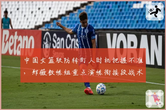 中国女篮联防转盯人时机把握不准，郑薇教练组重点演练衔接段战术