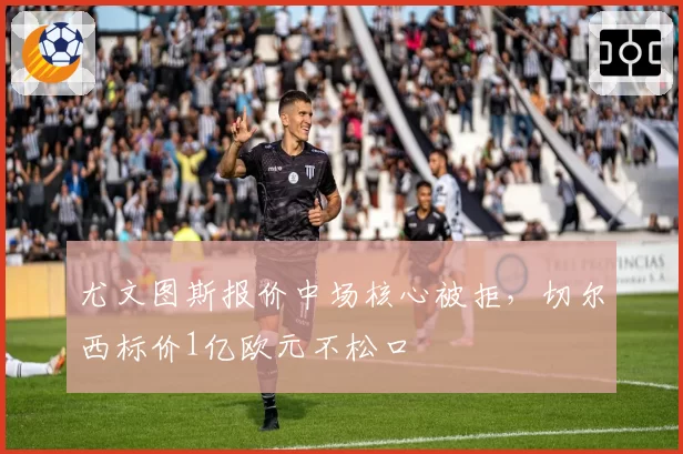 尤文图斯报价中场核心被拒，切尔西标价1亿欧元不松口