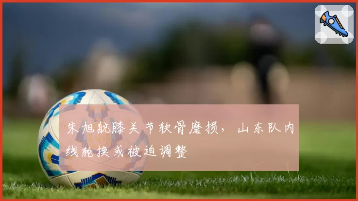 朱旭航膝关节软骨磨损,山东队内线轮换或被迫调整