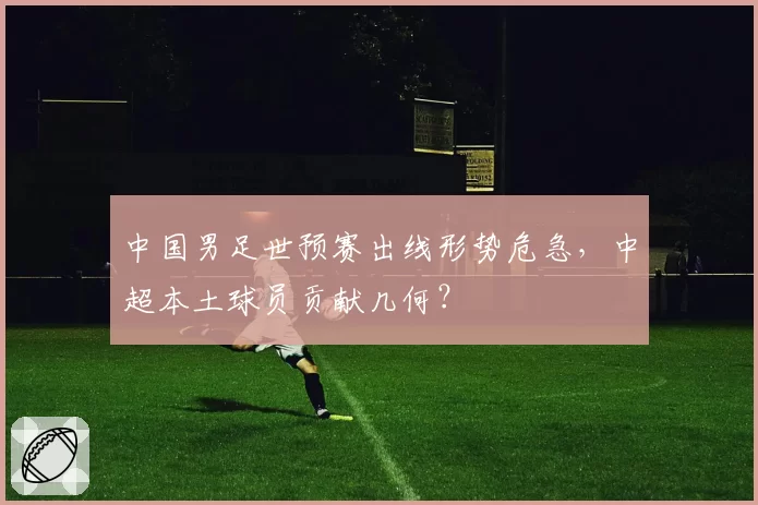 中国男足世预赛出线形势危急,中超本土球员贡献几何?