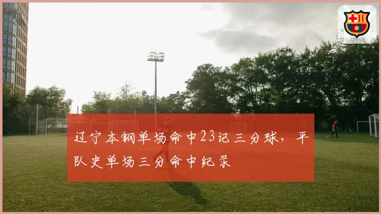 辽宁本钢单场命中23记三分球,平队史单场三分命中纪录