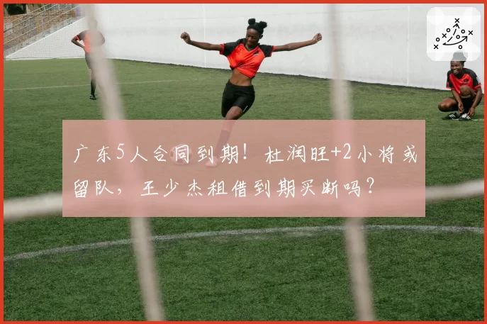 广东5人合同到期！杜润旺+2小将或留队，王少杰租借到期买断吗？