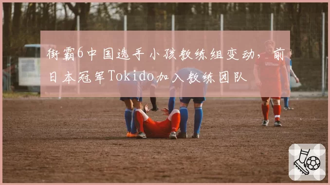街霸6中国选手小孩教练组变动，前日本冠军Tokido加入教练团队