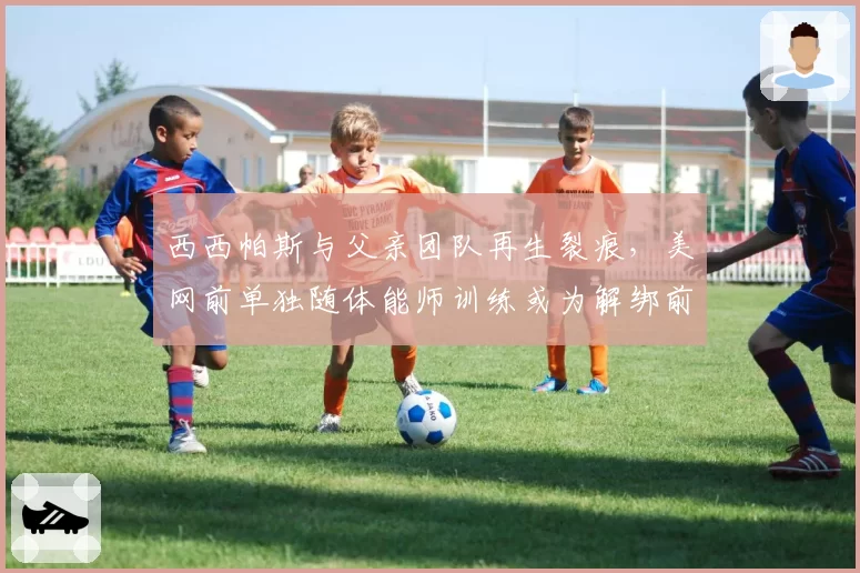 西西帕斯与父亲团队再生裂痕,美网前单独随体能师训练或为解绑前最后一搏?