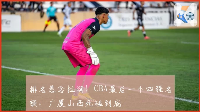 排名悬念拉满！CBA最后一个四强名额，广厦山西死磕到底