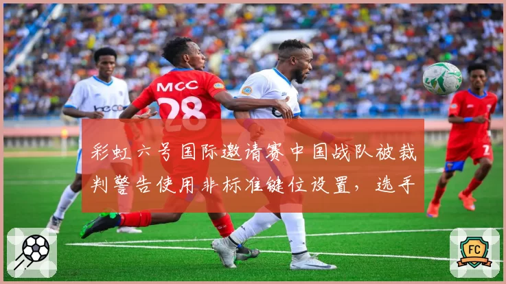 彩虹六号国际邀请赛中国战队被裁判警告使用非标准键位设置，选手称已沿用多年