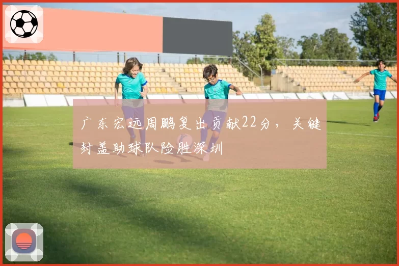 广东宏远周鹏复出贡献22分,关键封盖助球队险胜深圳